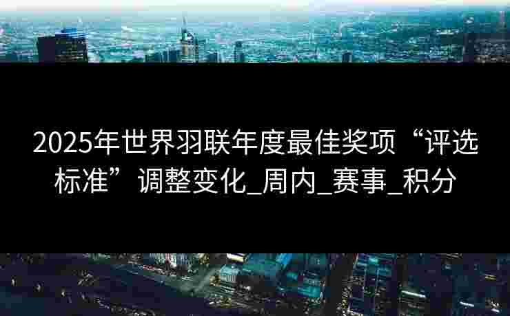 2025年世界羽联年度最佳奖项“评选标准”调整变化_周内_赛事_积分 2025年世界羽联年度最佳奖项“评选标准”调整变化_周内_赛事_积分