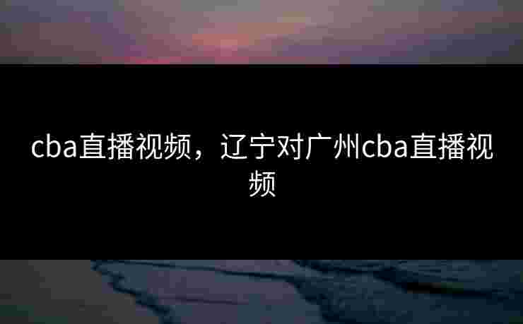 cba直播视频,辽宁对广州cba直播视频 cba直播视频,辽宁对广州cba直播视频