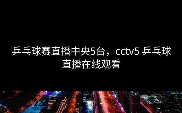 乒乓球赛直播中央5台，cctv5 乒乓球直播在线观看